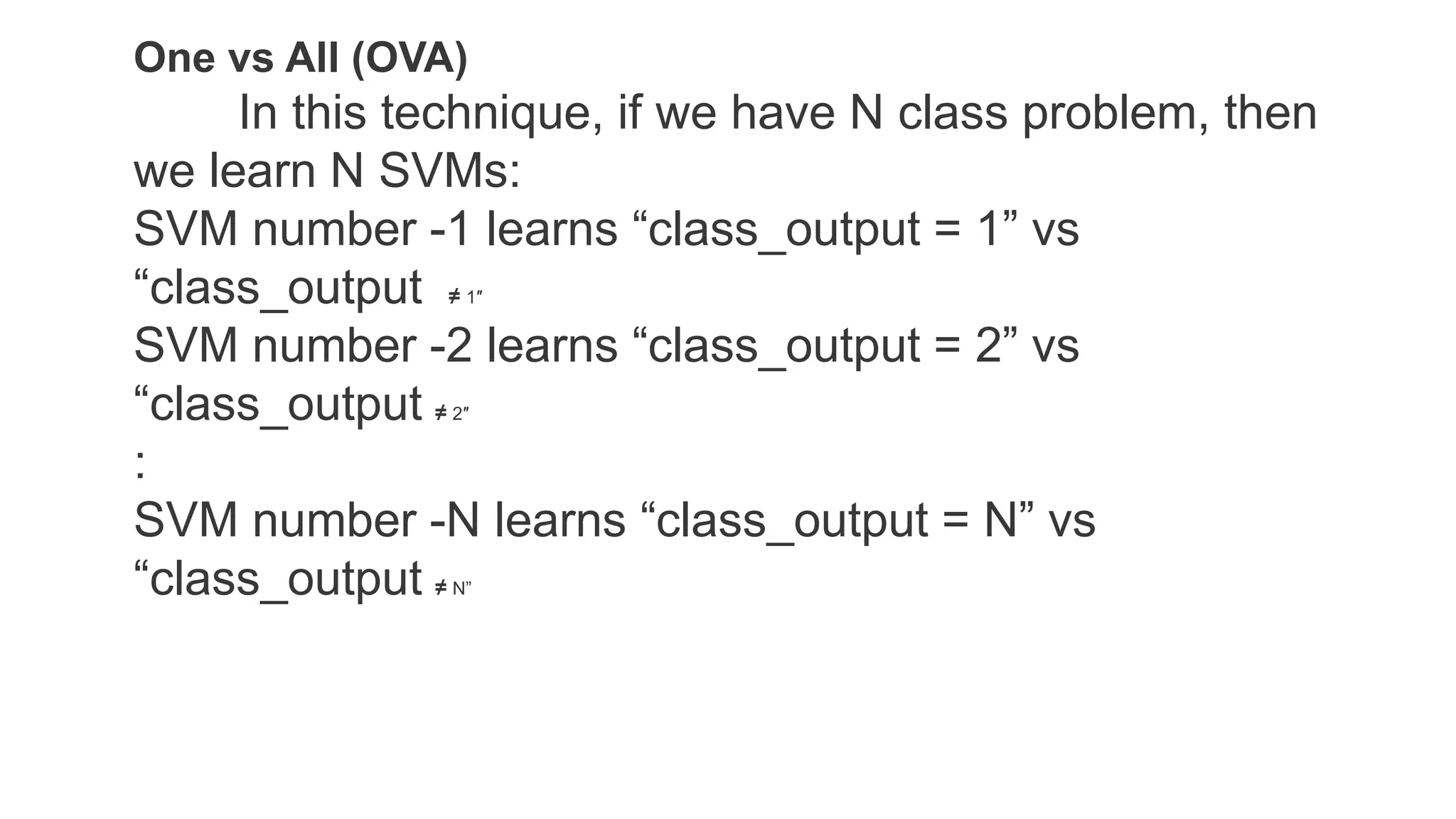One vs All (OVA)
In this technique, if we have N class problem, then
we learn N SVMs:
SVM number -1 learns “class_output = 1” vs
“class_output ≠ 1″
SVM number -2 learns “class_output = 2” vs
“class_output ≠ 2″
:
SVM number -N learns “class_output = N” vs
“class_output ≠ N”
 