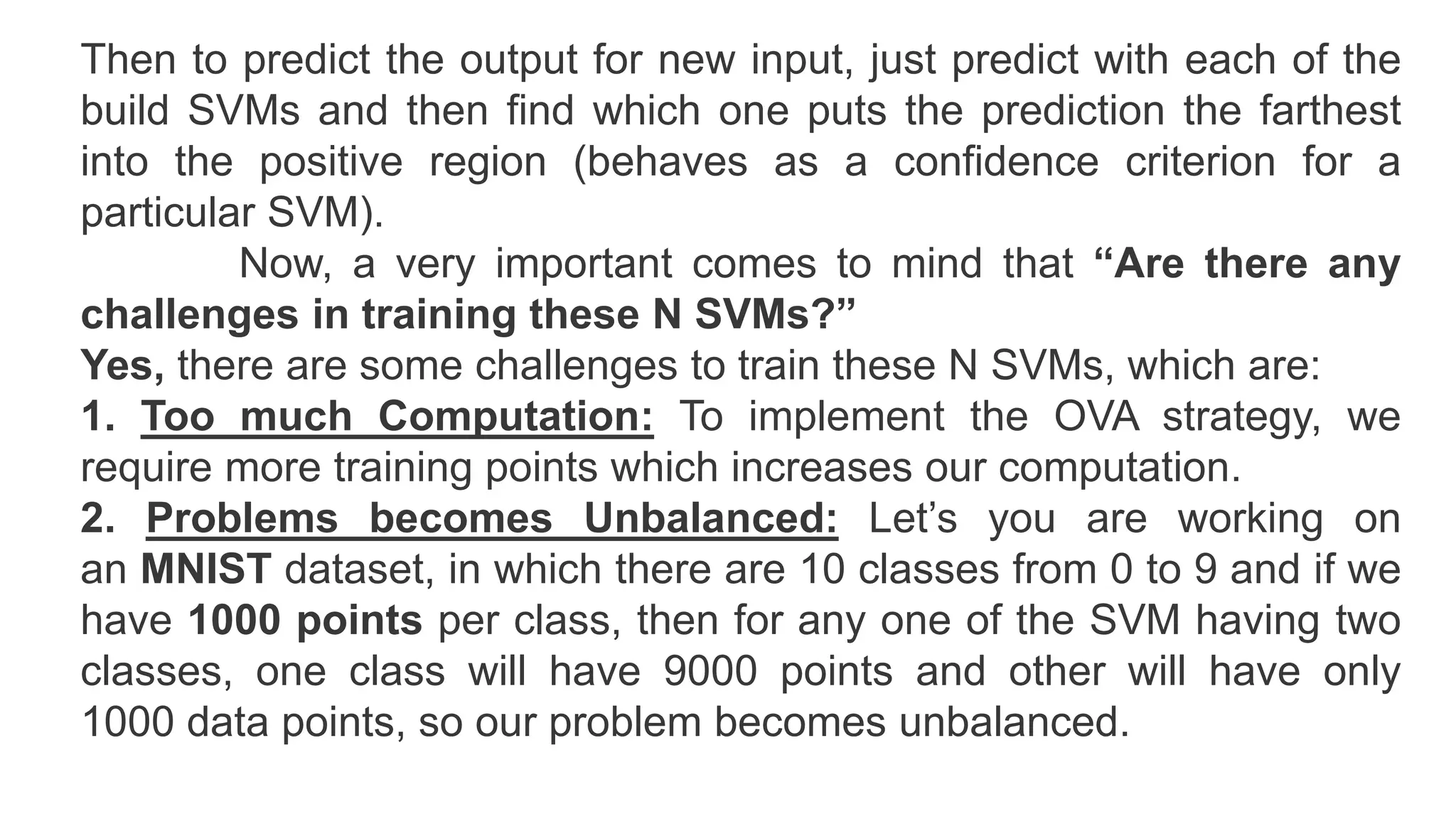 Then to predict the output for new input, just predict with each of the
build SVMs and then find which one puts the prediction the farthest
into the positive region (behaves as a confidence criterion for a
particular SVM).
Now, a very important comes to mind that “Are there any
challenges in training these N SVMs?”
Yes, there are some challenges to train these N SVMs, which are:
1. Too much Computation: To implement the OVA strategy, we
require more training points which increases our computation.
2. Problems becomes Unbalanced: Let’s you are working on
an MNIST dataset, in which there are 10 classes from 0 to 9 and if we
have 1000 points per class, then for any one of the SVM having two
classes, one class will have 9000 points and other will have only
1000 data points, so our problem becomes unbalanced.
 