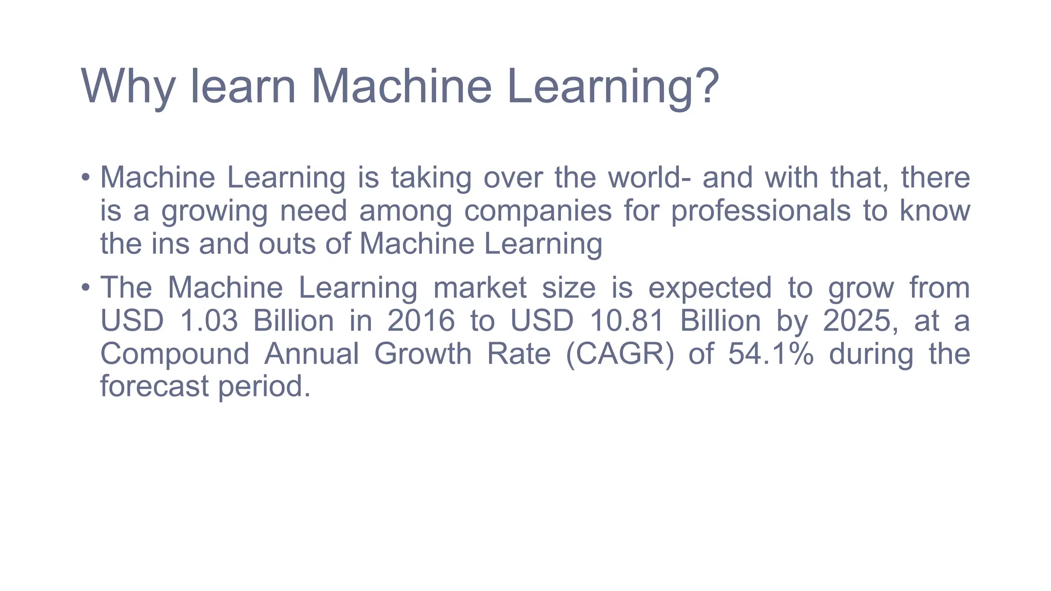 Why learn Machine Learning?
• Machine Learning is taking over the world- and with that, there
is a growing need among companies for professionals to know
the ins and outs of Machine Learning
• The Machine Learning market size is expected to grow from
USD 1.03 Billion in 2016 to USD 10.81 Billion by 2025, at a
Compound Annual Growth Rate (CAGR) of 54.1% during the
forecast period.
 