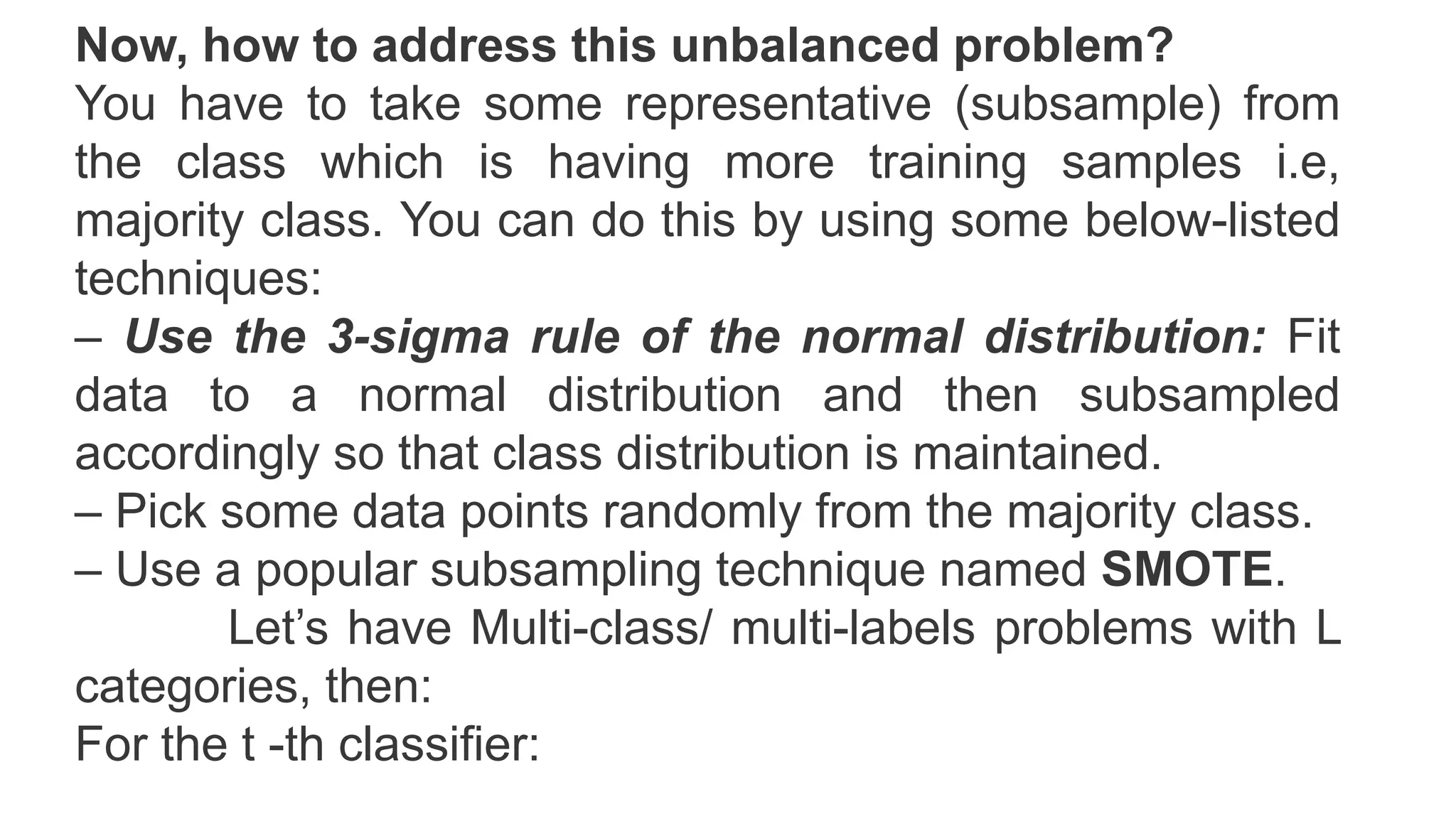 Now, how to address this unbalanced problem?
You have to take some representative (subsample) from
the class which is having more training samples i.e,
majority class. You can do this by using some below-listed
techniques:
– Use the 3-sigma rule of the normal distribution: Fit
data to a normal distribution and then subsampled
accordingly so that class distribution is maintained.
– Pick some data points randomly from the majority class.
– Use a popular subsampling technique named SMOTE.
Let’s have Multi-class/ multi-labels problems with L
categories, then:
For the t -th classifier:
 