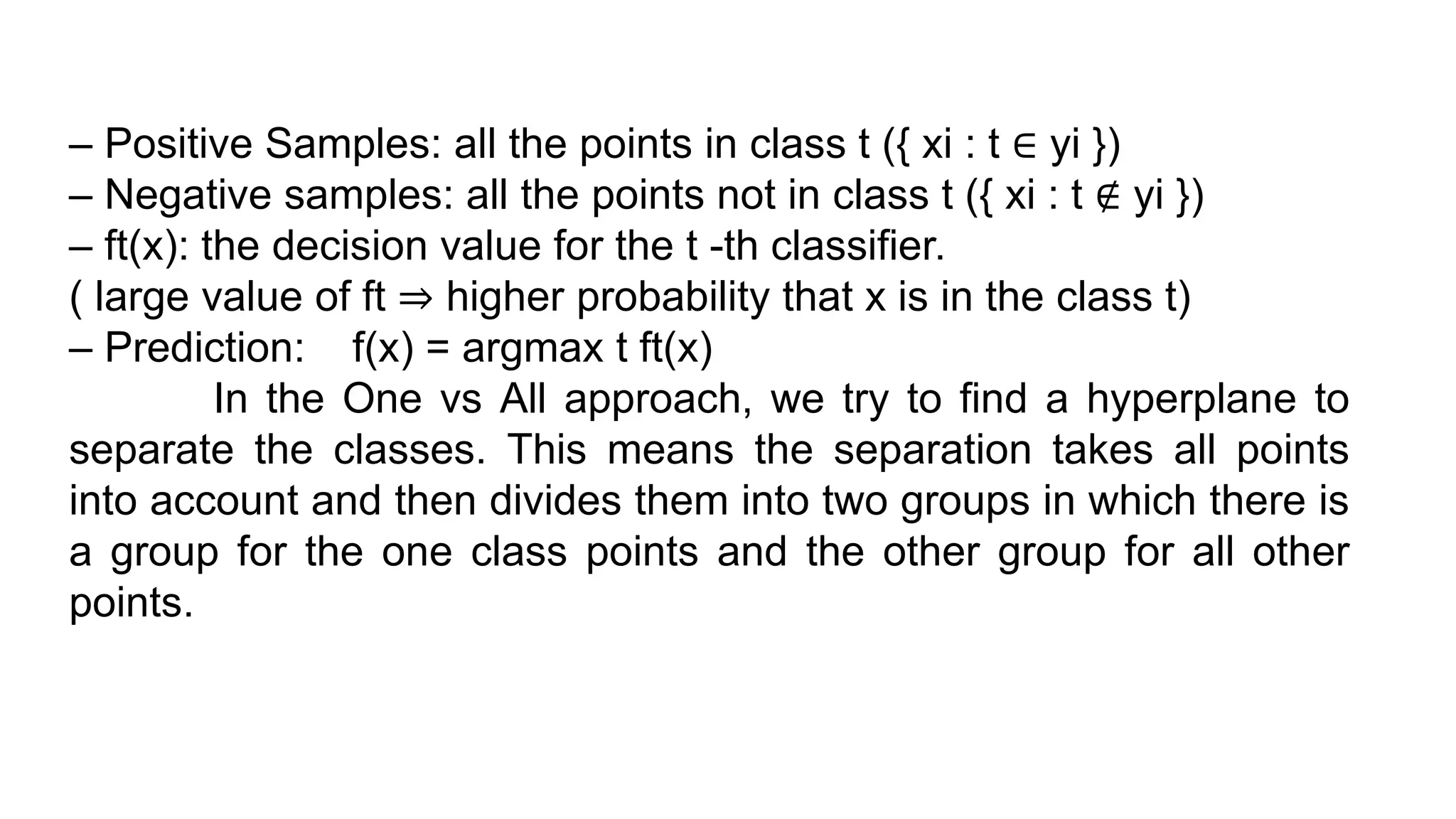 – Positive Samples: all the points in class t ({ xi : t ∈ yi })
– Negative samples: all the points not in class t ({ xi : t ∉ yi })
– ft(x): the decision value for the t -th classifier.
( large value of ft ⇒ higher probability that x is in the class t)
– Prediction: f(x) = argmax t ft(x)
In the One vs All approach, we try to find a hyperplane to
separate the classes. This means the separation takes all points
into account and then divides them into two groups in which there is
a group for the one class points and the other group for all other
points.
 