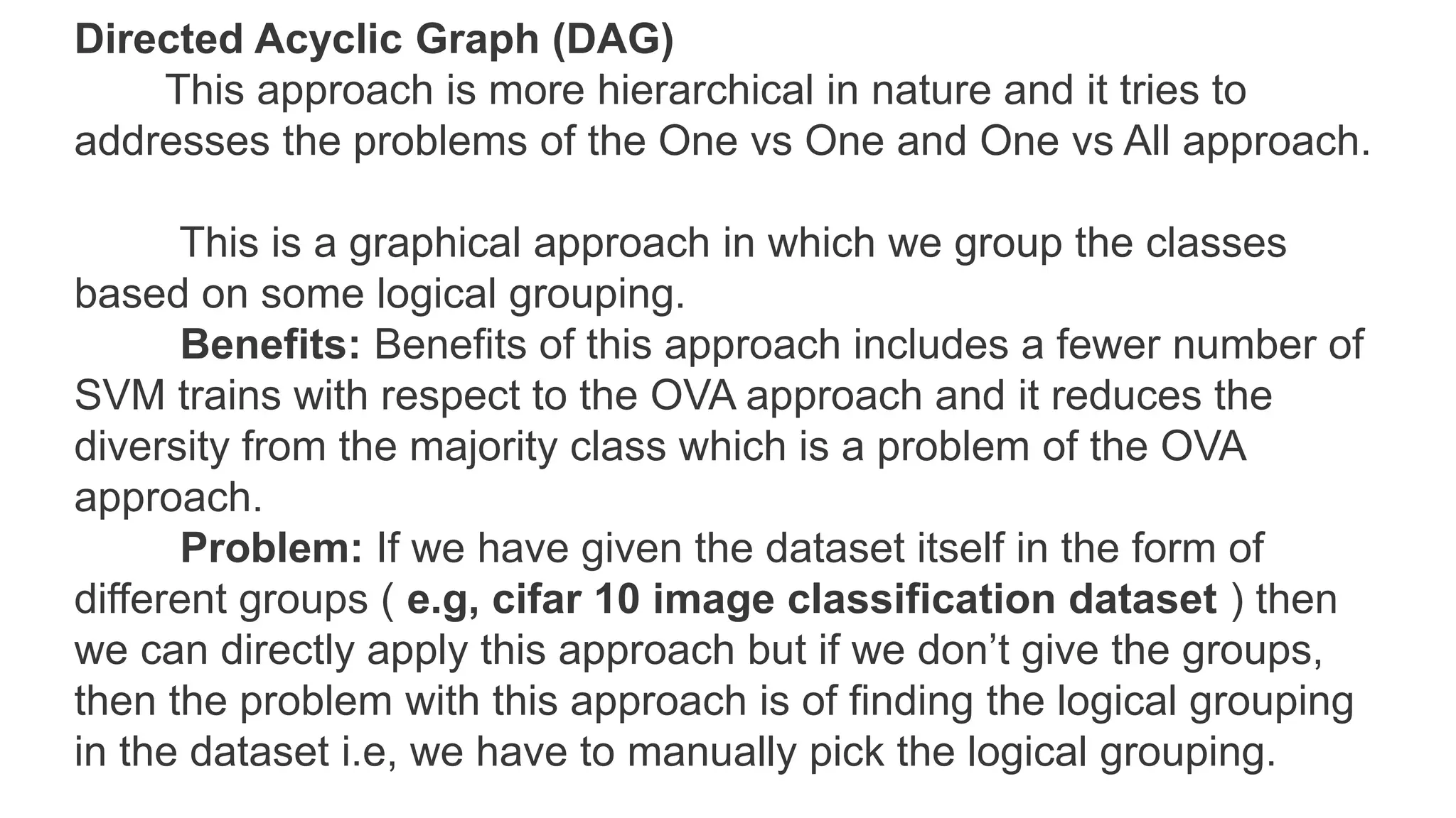 Directed Acyclic Graph (DAG)
This approach is more hierarchical in nature and it tries to
addresses the problems of the One vs One and One vs All approach.
This is a graphical approach in which we group the classes
based on some logical grouping.
Benefits: Benefits of this approach includes a fewer number of
SVM trains with respect to the OVA approach and it reduces the
diversity from the majority class which is a problem of the OVA
approach.
Problem: If we have given the dataset itself in the form of
different groups ( e.g, cifar 10 image classification dataset ) then
we can directly apply this approach but if we don’t give the groups,
then the problem with this approach is of finding the logical grouping
in the dataset i.e, we have to manually pick the logical grouping.
 