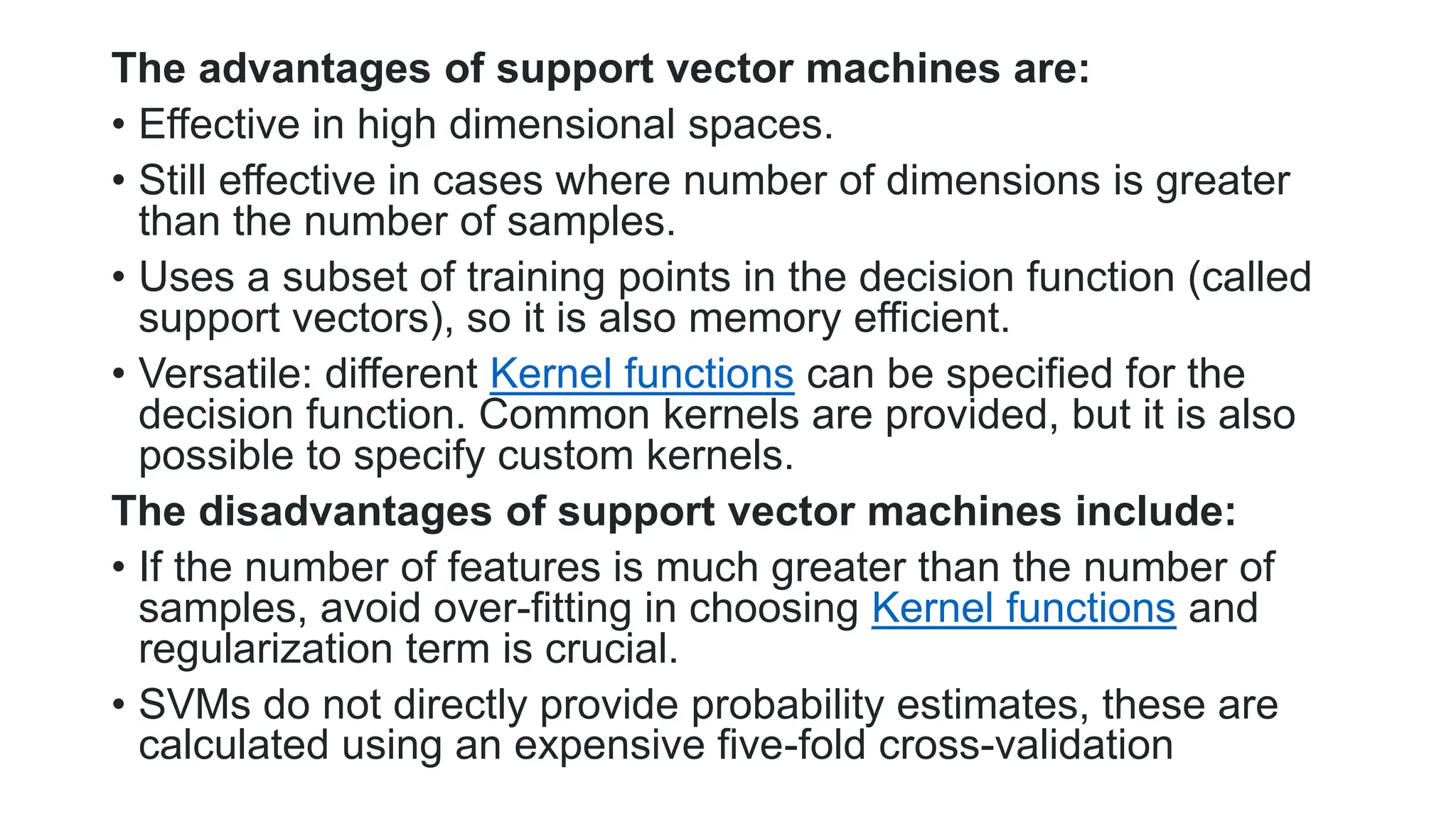 The advantages of support vector machines are:
• Effective in high dimensional spaces.
• Still effective in cases where number of dimensions is greater
than the number of samples.
• Uses a subset of training points in the decision function (called
support vectors), so it is also memory efficient.
• Versatile: different Kernel functions can be specified for the
decision function. Common kernels are provided, but it is also
possible to specify custom kernels.
The disadvantages of support vector machines include:
• If the number of features is much greater than the number of
samples, avoid over-fitting in choosing Kernel functions and
regularization term is crucial.
• SVMs do not directly provide probability estimates, these are
calculated using an expensive five-fold cross-validation
 