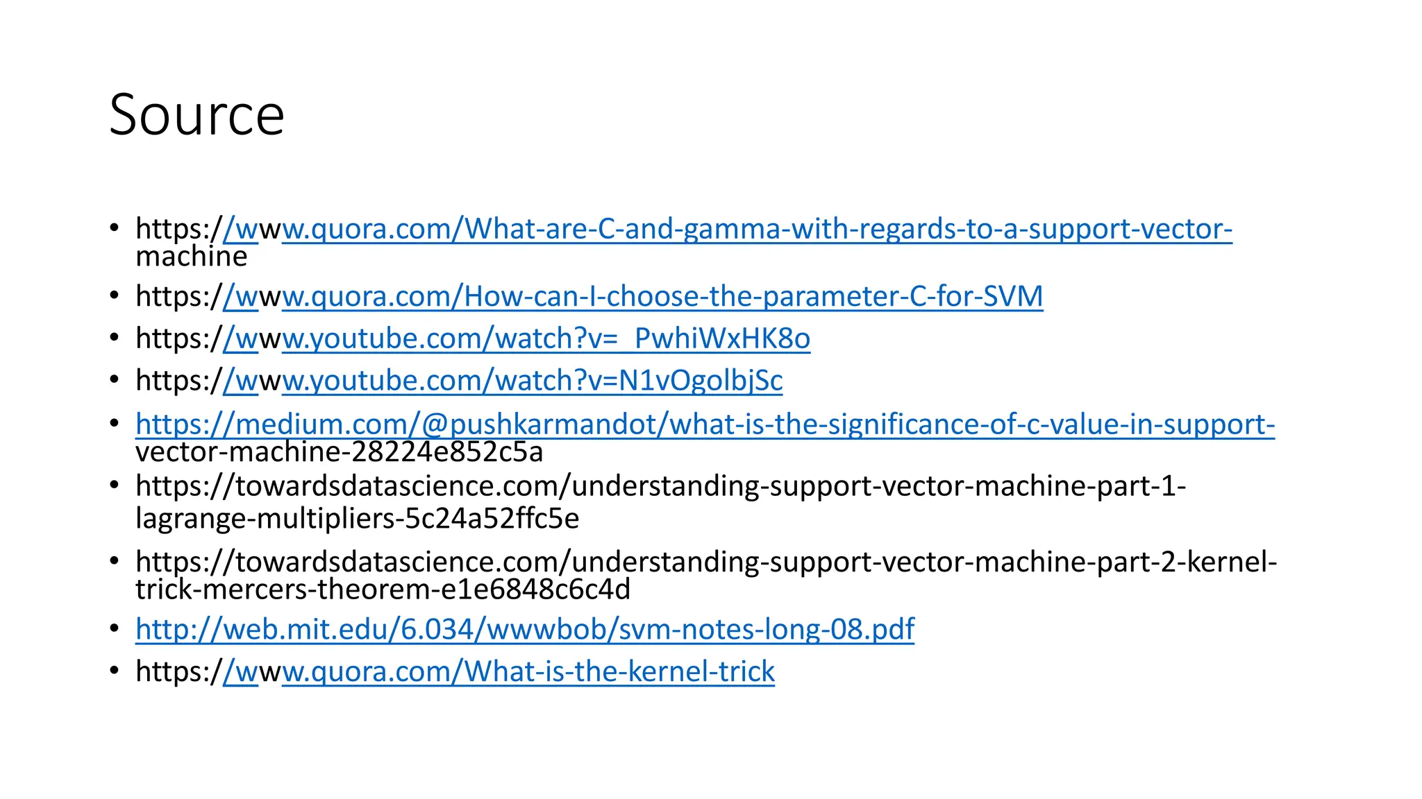 Source
• https://www.quora.com/What-are-C-and-gamma-with-regards-to-a-support-vector-
machine
• https://www.quora.com/How-can-I-choose-the-parameter-C-for-SVM
• https://www.youtube.com/watch?v=_PwhiWxHK8o
• https://www.youtube.com/watch?v=N1vOgolbjSc
• https://medium.com/@pushkarmandot/what-is-the-significance-of-c-value-in-support-
vector-machine-28224e852c5a
• https://towardsdatascience.com/understanding-support-vector-machine-part-1-
lagrange-multipliers-5c24a52ffc5e
• https://towardsdatascience.com/understanding-support-vector-machine-part-2-kernel-
trick-mercers-theorem-e1e6848c6c4d
• http://web.mit.edu/6.034/wwwbob/svm-notes-long-08.pdf
• https://www.quora.com/What-is-the-kernel-trick
 