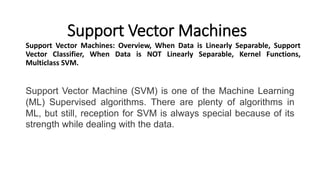 Support Vector Machines
Support Vector Machines: Overview, When Data is Linearly Separable, Support
Vector Classifier, When Data is NOT Linearly Separable, Kernel Functions,
Multiclass SVM.
Support Vector Machine (SVM) is one of the Machine Learning
(ML) Supervised algorithms. There are plenty of algorithms in
ML, but still, reception for SVM is always special because of its
strength while dealing with the data.
 