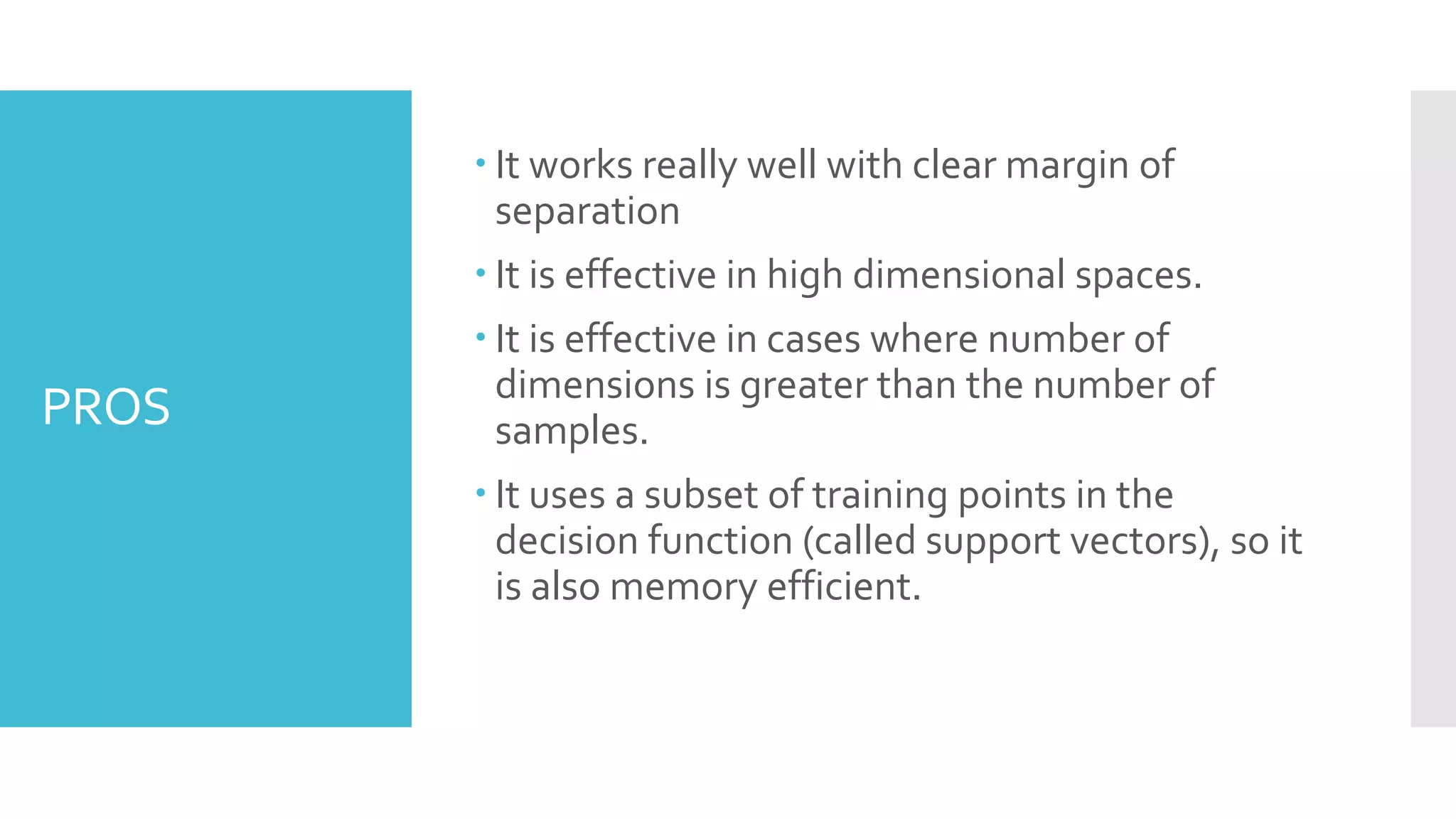 PROS
 It works really well with clear margin of
separation
 It is effective in high dimensional spaces.
 It is effective in cases where number of
dimensions is greater than the number of
samples.
 It uses a subset of training points in the
decision function (called support vectors), so it
is also memory efficient.
 