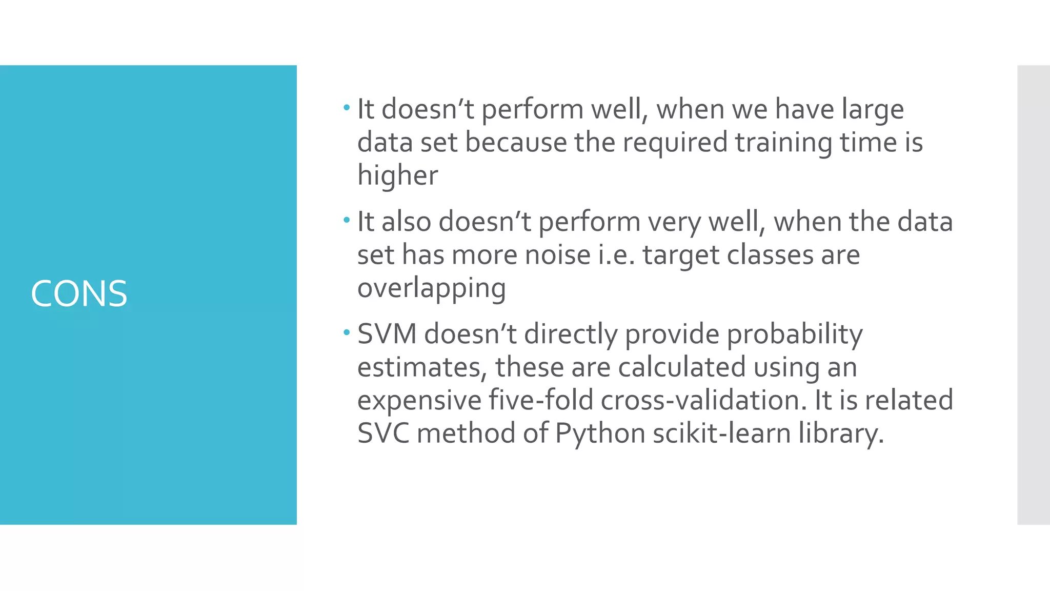 CONS
 It doesn’t perform well, when we have large
data set because the required training time is
higher
 It also doesn’t perform very well, when the data
set has more noise i.e. target classes are
overlapping
 SVM doesn’t directly provide probability
estimates, these are calculated using an
expensive five-fold cross-validation. It is related
SVC method of Python scikit-learn library.
 