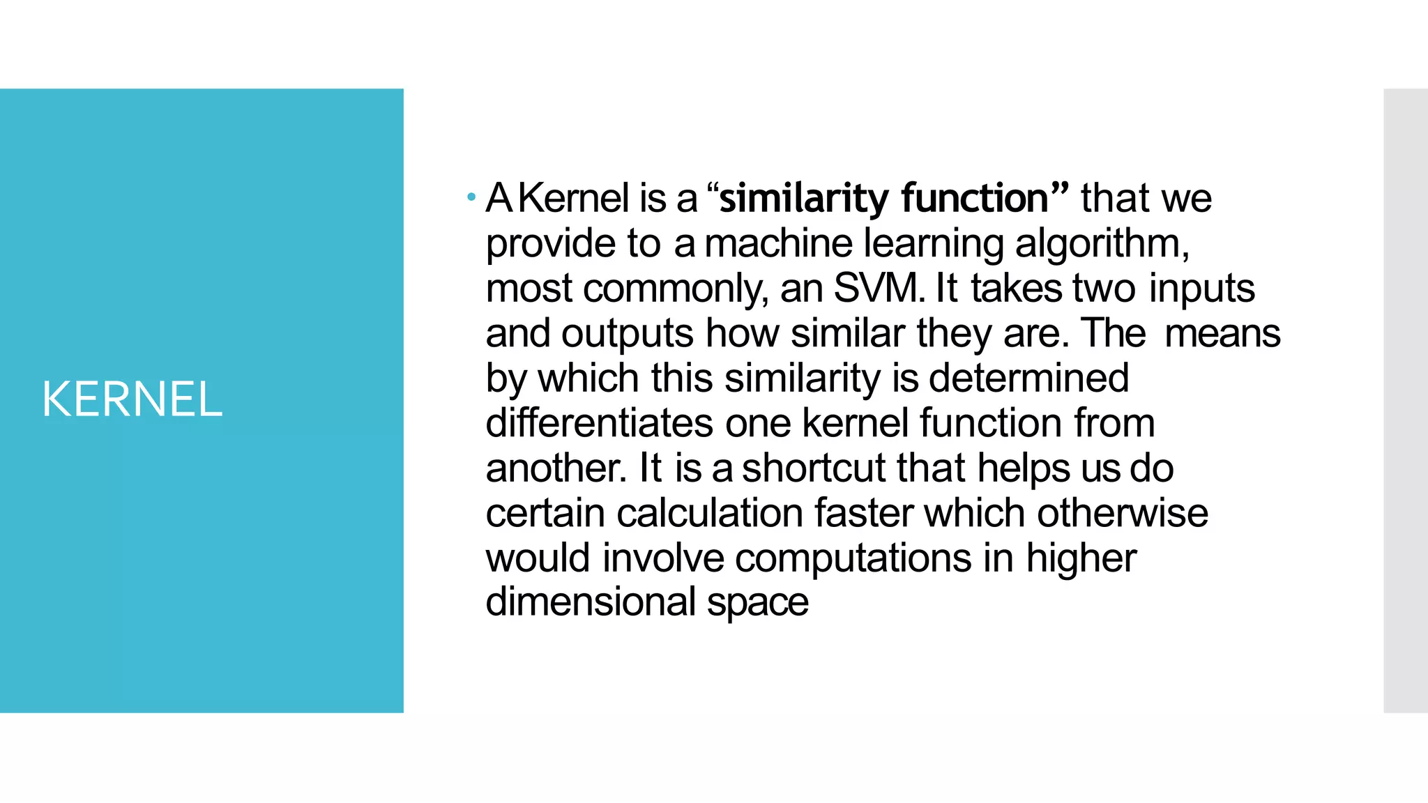 KERNEL
 AKernel is a “similarity function” that we
provide to a machine learning algorithm,
most commonly, an SVM. It takes two inputs
and outputs how similar they are. The means
by which this similarity is determined
differentiates one kernel function from
another. It is a shortcut that helps us do
certain calculation faster which otherwise
would involve computations in higher
dimensional space
 