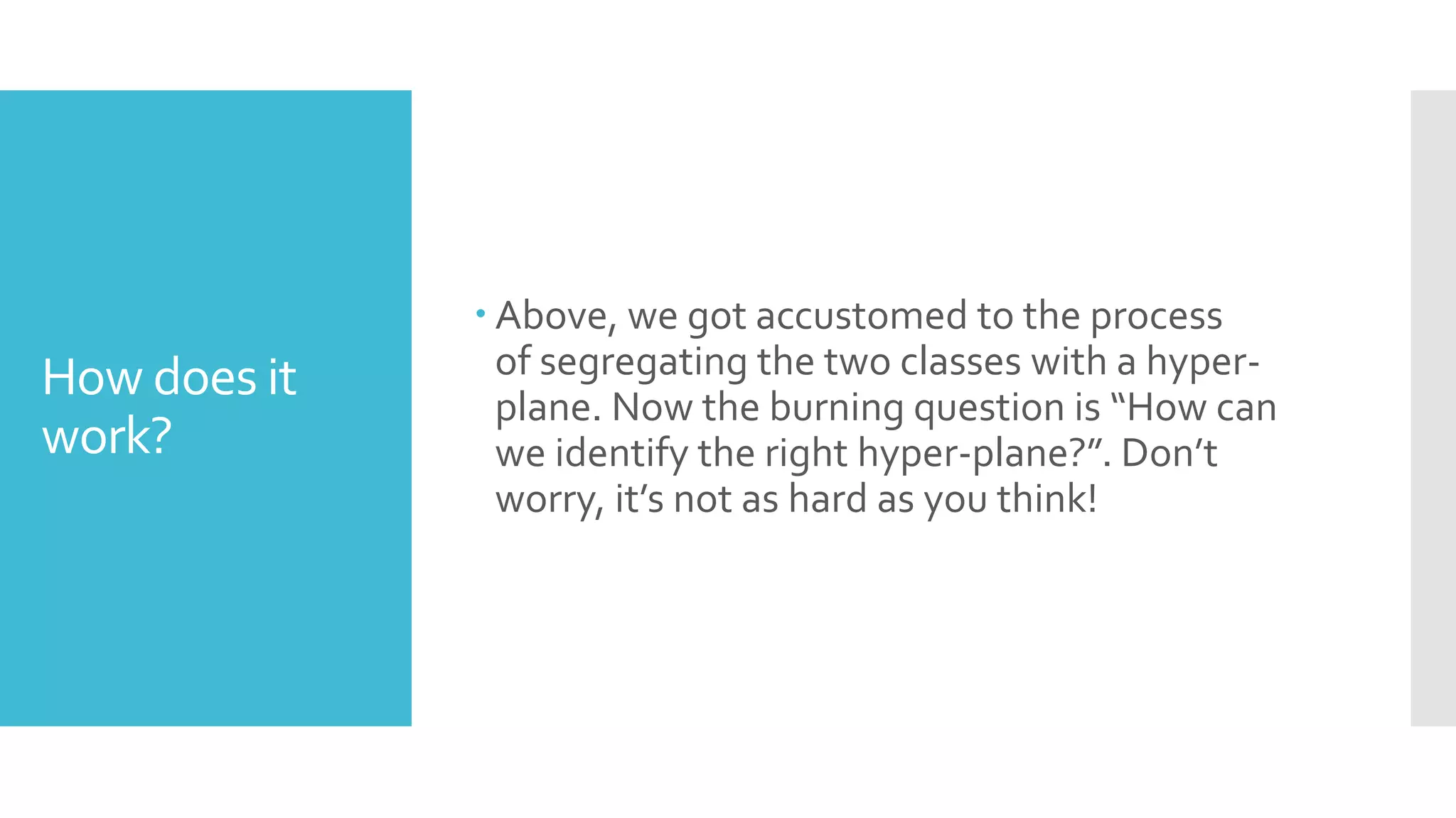 How does it
work?
 Above, we got accustomed to the process
of segregating the two classes with a hyper-
plane. Now the burning question is “How can
we identify the right hyper-plane?”. Don’t
worry, it’s not as hard as you think!
 