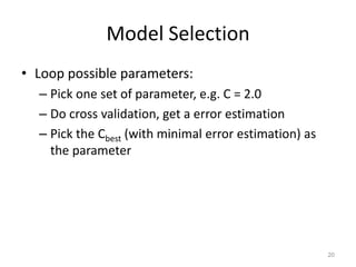 K-fold: train on k-1 pieces, test on the remaining (here we will get one test error estimation).    Average k test error estimations, say, 2%. Then 2% is the estimation of generalization error for this machine learner.Leave-one-out cross validation (m-fold, m = training sample size)19traintrainvalidatetraintraintrain