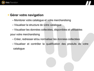  Gérer votre navigation
– Monitorer votre catalogue et votre merchandising
– Visualiser la structure de votre catalogue
– Visualiser les données collectées, disponibles et utilisables
pour votre merchandising
– Créer, redresser et/ou normaliser les données collectées
– Visualiser et contrôler la qualification des produits de votre
catalogue
 
