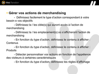  Gérer vos actions de merchandising
- Définissez facilement le type d’action correspondant à votre
besoin e vos objectifs
- Définissez la / les cible(s) qui auront accès à l’action de
merchandising
- Définissez la / les emplacement(s) où s’afficheront l’action de
merchandising
- En fonction du type d’action, définissez le contenu à afficher :
Contenus
- En fonction du type d’action, définissez le contenu à afficher :
Produits
- Détecter personnaliser vos actions en fonction de l’appétence
des visiteurs à certaines caractéristiques
- En fonction du type d’action, définissez les règles d’affichage
 