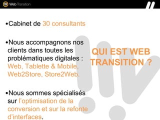 QUI EST WEB
TRANSITION ?
•Cabinet de 30 consultants
•Nous accompagnons nos
clients dans toutes les
problématiques digitales :
Web, Tablette & Mobile,
Web2Store, Store2Web.
•Nous sommes spécialisés
sur l’optimisation de la
conversion et sur la refonte
d’interfaces.
 