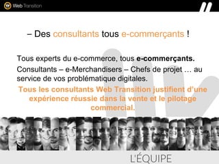 – Des consultants tous e-commerçants !
Tous experts du e-commerce, tous e-commerçants.
Consultants – e-Merchandisers – Chefs de projet … au
service de vos problématique digitales.
Tous les consultants Web Transition justifient d’une
expérience réussie dans la vente et le pilotage
commercial.
 