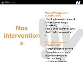 Nos
intervention
s
ACCOMPAGNEMENT
STRATEGIQUE
•Construction roadmap projet
•Construction stratégie
emarketing
•Aide u choix agence et outils
•Audit performance online
•…
ACCOMPAGNEMENT
STRATEGIQUE
•Renfort gestions de projets
•Délégation e-commerce
•Exploitation outils de
merchandising
 