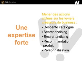 Une
expertise
forte
Mener des actions
ciblées sur les leviers
créateurs de business :
•Descente catalogue
•Searchandising
•Emerchandising
•Recommandation
produit
•Personnalisation
 