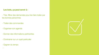 Les bots, ça peut servir à :
- Trier, filtrer des demandes pour les faire traiter par
les bonnes personnes
- Traiter des commandes
- Organiser son agenda
- Donner des informations pertinentes
- S’entrainer sur un sujet particulier
- Gagner du temps
…
 
