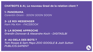 CHATBOTS & AI, Le nouveau Graal de la relation client ?
1- PANORAMA
Corentin Orsini - SOON SOON SOON
2- LE ROI MESSENGER
Nam Ma Kim - FACEBOOK
3- LA BONNE APPROCHE
Grandin Donovan & Alexandre Koch - DIGITASLBi
4- AU-DELA DES BOTS ?
Tom Roope & Sam Mayo ZOO GOOGLE & Josh Sutton
PUBLICIS.SAPIENT
 