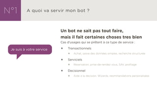 Un bot ne sait pas tout faire,
mais il fait certaines choses tres bien
Cas d’usages qui se prêtent à ce type de service :
ª Transactionnels
ª Achat, saisie des données simples, recherche structurée
ª Serviciels
ª Reservation, prise-de-rendez vous, SAV, profilage
ª Decisionnel
ª Aide a la decision, Wizards, reommendations personalisées
 