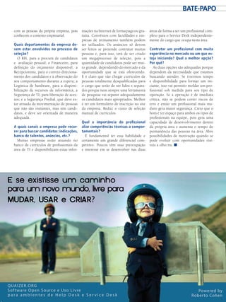 com as pessoas da própria empresa, pois
conhecem o contexto empresarial.
Quais departamentos da empresa de-
vem estar envolvidos no processo de
seleção?
O RH, para a procura de candidatos
e avaliação pessoal; o Financeiro, para
definição do orçamento disponível; a
Recepcionista, para o correto direciona-
mento dos candidatos e à observação do
seu comportamento durante a espera; a
Logística de hardware, para a disponi-
bilização de recursos de informática; a
Segurança de TI, para liberação de aces-
sos; e a Segurança Predial, que deve es-
tar avisada da movimentação de pessoas
que não são visitantes, mas sim candi-
datos, e deve ser orientada de maneira
adequada.
A quais canais a empresa pode recor-
rer para buscar candidatos: indicações,
banco de talentos, anúncios, etc.?
Muitas empresas estão atuando no
banco de currículos de profissionais da
área de TI e disponibilizam estas infor-
mações na Internet de forma paga ou gra-
tuita. Convênios com faculdades e em-
presas de treinamento também podem
ser utilizados. Os anúncios só devem
ser feitos se pretende contratar muitas
pessoas e, para isso, terá de ser criado
um megaprocesso de seleção, pois a
quantidade de candidatos pode ser mui-
to grande, dependendo do mercado e da
oportunidade que se está oferecendo.
E é claro que vão chegar currículos de
pessoas totalmente desqualificadas para
o cargo que terão de ser lidos e separa-
dos porque nem sempre uma ferramenta
de pesquisa vai separar adequadamente
os candidatos mais apropriados. Melhor
é ter um formulário de inscrição no site
da empresa. Reduz o custo de seleção
manual de currículos.
Qual a importância do profissional
aliar competências técnicas a compor-
tamentais?
É fundamental ter essa habilidade e
certamente um grande diferencial com-
petitivo. Poucos têm essa preocupação
e interesse em se desenvolver nas duas
áreas de forma a ser um profissional com-
pleto para o Service Desk independente-
mente do cargo que ocupa nesta área.
Contratar um profissional com muita
experiência no mercado ou um que es-
teja iniciando? Qual a melhor opção?
Por quê?
As duas opções são adequadas porque
dependem da necessidade que estamos
buscando atender. Se tivermos tempo
e disponibilidade para formar um ini-
ciante, isso vai permitir moldar um pro-
fissional sob medida para seu tipo de
operação. Se a operação é de imediata
crítica, não se podem correr riscos de
erro e então um profissional mais ma-
duro gera maior segurança. Creio que o
bom é ter espaço para ambos os tipos de
profissionais na equipe, pois gera uma
capacidade de desenvolvimento dentro
da própria área e aumenta o tempo de
permanência das pessoas na área. Abre
possibilidades de motivação quando se
pode evoluir com oportunidades visí-
veis a olho nu. ■
QUAIZER.ORG
Software Open Source e Uso Livre
p a r a a m b i e n t e s d e H e l p D e s k e S e r v i c e D e s k
Powered by
Roberto Cohen
E�se�existisse�um�caminho
para�um�novo�mundo,�livre�para
MUDAR,�USAR�e�CRIAR?
bate-papo
 