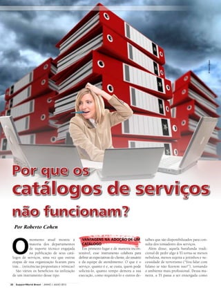 Por que os
catálogos de serviços
não funcionam?
Por Roberto Cohen
@FranckBoston
O
momento atual mostra a
maioria dos departamentos
de suporte técnico engajada
na publicação de seus catá-
logos de serviços, uma vez que outras
etapas de sua organização ficaram para
trás... (reticências propositais e irônicas)
São vários os benefícios na utilização
de um instrumento desse tipo.
talhes que são disponibilizados para con-
sulta dos tomadores dos serviços.
Além disso, aquela barafunda tradi-
cional de pedir algo à TI torna-se menos
nebulosa, menos sujeita a jeitinhos e ne-
cessidade de terrorismo (“Vou falar com
fulano se não fizerem isso!”), tornando
o ambiente mais profissional. Dessa ma-
neira, a TI passa a ser enxergada como
VANTAGENS NA ADOÇÃO DE UM
CATÁLOGO
Em primeiro lugar e de maneira incon-
testável, esse instrumento colabora para
definir as expectativas do cliente, do usuário
e da equipe de atendimento. O que é o
serviço, quanto é e, se custa, quem pode
solicitá-lo, quanto tempo demora a sua
execução, como requisitá-lo e outros de-
22 SupportWorld Brasil JUNHO / JULHO 2013
 