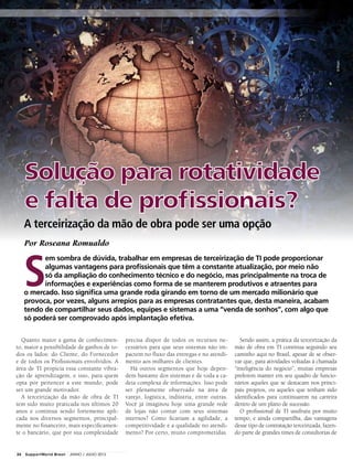 Por Roseana Romualdo
Quanto maior a gama de conhecimen-
to, maior a possibilidade de ganhos de to-
dos os lados: do Cliente, do Fornecedor
e de todos os Profissionais envolvidos. A
área de TI propicia essa constante vibra-
ção de aprendizagem, e isso, para quem
opta por pertencer a este mundo, pode
ser um grande motivador.
A terceirização da mão de obra de TI
tem sido muito praticada nos últimos 20
anos e continua sendo fortemente apli-
cada nos diversos segmentos, principal-
mente no financeiro, mais especificamen-
te o bancário, que por sua complexidade
precisa dispor de todos os recursos ne-
cessários para que seus sistemas não im-
pactem no fluxo das entregas e no atendi-
mento aos milhares de clientes.
Há outros segmentos que hoje depen-
dem bastante dos sistemas e de toda a ca-
deia complexa de informações. Isso pode
ser plenamente observado na área de
varejo, logística, indústria, entre outras.
Você já imaginou hoje uma grande rede
de lojas não contar com seus sistemas
internos? Como ficariam a agilidade, a
competitividade e a qualidade no atendi-
mento? Por certo, muito comprometidas.
Sendo assim, a prática da terceirização da
mão de obra em TI continua seguindo seu
caminho aqui no Brasil, apesar de se obser-
var que, para atividades voltadas à chamada
“inteligência do negócio”, muitas empresas
preferem manter em seu quadro de funcio-
nários aqueles que se destacam nos princi-
pais projetos, ou aqueles que tenham sido
identificados para continuarem na carreira
dentro de um plano de sucessão.
O profissional de TI usufruiu por muito
tempo, e ainda compartilha, das vantagens
desse tipo de contratação terceirizada, fazen-
do parte de grandes times de consultorias de
Solução para rotatividade
e falta de profissionais?
A terceirização da mão de obra pode ser uma opção
S
em sombra de dúvida, trabalhar em empresas de terceirização de TI pode proporcionar
algumas vantagens para profissionais que têm a constante atualização, por meio não
só da ampliação do conhecimento técnico e do negócio, mas principalmente na troca de
informações e experiências como forma de se manterem produtivos e atraentes para
o mercado. Isso significa uma grande roda girando em torno de um mercado milionário que
provoca, por vezes, alguns arrepios para as empresas contratantes que, desta maneira, acabam
tendo de compartilhar seus dados, equipes e sistemas a uma “venda de sonhos”, com algo que
só poderá ser comprovado após implantação efetiva.
©Mopic
24 SupportWorld Brasil JUNHO / JULHO 2013
 