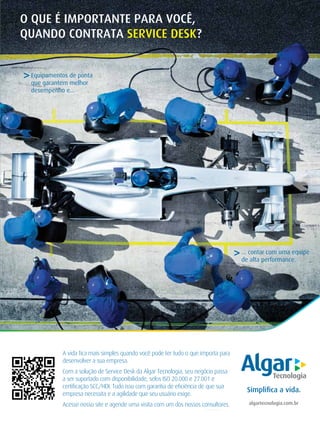 INDICADORES DE PERFORMANCE
29JUNHO / JULHO 2013 SupportWorld Brasil
algartecnologia.com.br
Simpliﬁca a vida.
A vida ﬁca mais simples quando você pode ter tudo o que importa para
desenvolver a sua empresa.
Com a solução de Service Desk da Algar Tecnologia, seu negócio passa
a ser suportado com disponibilidade, selos ISO 20.000 e 27.001 e
certiﬁcação SCC/HDI. Tudo isso com garantia de eﬁciência de que sua
empresa necessita e a agilidade que seu usuário exige.
Acesse nosso site e agende uma visita com um dos nossos consultores.
O QUE É IMPORTANTE PARA VOCÊ,
QUANDO CONTRATA SERVICE DESK?
>... contar com uma equipe
de alta performance.
Equipamentos de ponta
que garantem melhor
desempenho e...
>
 