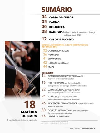 SUMÁRIO
Capa: a foto de capa foi comprada do fotolia – www.fotolia.com.
Autor: © stokkete.A Produção de capa é de Clovis Rolemberg.Jr.
04		 CARTA DO EDItor
	05 	CARTAS
06 	BIBLIOTECA
	08 	BATE-PAPO Eduardo Bertucci, membro do Strategic
	 Advisory Board (SAB)
12 	CASO DE SUCESSO
ESPECIAL CONFERÊNCIA & EXPO INTERNACIONAL
HDI BRASIL 2013
32 	Conferência HDI 2013
36 	Premiação
41 	Depoimentos
42 	Profissional do Ano
44 	Mural
COLUNISTAS
14 	 Conselheiro do Service Desk, por KID
A sonhada proatividade no Service Desk
16 	 NOC no Suporte, por Fernando Baldin
	 Como gerar valor com a sinergia entre NOC e o Service Desk
22	 SuporteTécnico, por Roberto Cohen
	 Por que os catálogos de serviços não funcionam?
24 	 Turnover, por Roseana Romualdo
	Solução para rotatividade e falta de profissionais?
26 	 Indicadores de Performance, por Ricardo Mansur
	A perda do duplo salto
30 	 Conexão Internacional, por Patrick Zanella
Atendimento ao cliente à moda antiga
46 	 Humor, por André Farias
O papel do líder dentro de uma organização
MATÉRIA
DE CAPA
18
©stokkete
3junho / JULHO 2013 SupportWorld Brasil
 