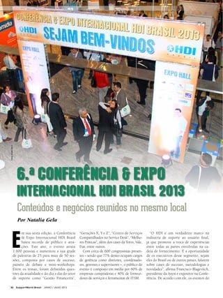 6.a CONFERÊNCIA & EXPO
INTERNACIONAL HDI BRASIL 2013
Conteúdos e negócios reunidos no mesmo local
Por Natalia Gela
Fotos:AndréHänni
E
m sua sexta edição, a Conferência
& Expo Internacional HDI Brasil
bateu recorde de público e atra-
ções. Este ano, o evento atraiu
1.600 pessoas e aumentou a sua grade
de palestras de 25 para mais de 50 ses-
sões, composta por casos de sucesso,
painéis de debate e mini-workshops.
Entre os temas, foram debatidas ques-
tões da atualidade e do dia a dia do setor
de suporte como “Gestão Financeira”,
“Gerações X, Y e Z”, “Centro de Serviços
Compartilhados no Service Desk”, “Melho-
res Práticas”, além dos cases da Totvs, Vale,
Fiat, entre outros.
Com cerca de 600 congressistas presen-
tes – sendo que 77% destes ocupam cargos
de gerência como diretores, coordenado-
res, gerentes e supervisores –, o público do
evento é composto em média por 60% de
empresas compradoras e 40% de fornece-
dores de serviços e ferramentas de ITSM.
“O HDI é um verdadeiro marco na
indústria de suporte ao usuário final,
já que promove a troca de experiências
entre todas as partes envolvidas na ca-
deia de fornecimento. É a oportunidade
de os executivos desse segmento, sejam
eles do Brasil ou de outros países, falarem
sobre cases de sucesso, metodologias e
novidades”, afirma Francisco Blagevitch,
presidente da Asyst e expositor na Confe-
rência. De acordo com ele, os eventos do
32 SupportWorld Brasil JUNHO / JULHO 2013
 