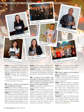 Yasnaia Castro – Stefanini
Finalista Melhor Gerente de Suporte
Nadia Morita – HP
Finalista Melhor Analista de Suporte
Nadia: Acredito que os profissionais ao
receber tal indicação se sentem motiva-
dos, o que gera qualidade na entrega de
serviço e, consequentemente, ótima visi-
bilidade da empresa diante do mercado.
Yasnaia: Entendo que atualmente as
indicações no HDI são um diferencial
de mercado.
É a comprovação dos investimentos da
empresa em pessoas e processos.
SW: O que o processo de premiação
traz de melhorias internas?
Enrico: São inúmeras as melhorias que você
pode pleitear, por isso, o principal é o forte
argumento que a premiação te proporciona.
Felipe: Entre as principais melhorias, es-
tão o debate entre os envolvidos e a vonta-
de de sermos vencedores da próxima edi-
ção. Para tanto, a equipe estuda e trabalha
para tornar esse objetivo possível. São me-
didas estratégicas e operacionais e o pri-
meiro passo já foi dado no dia do anúncio.
Nadia: Incentivo para que outros analis-
tas busquem a excelência no atendimento.
Yasnaia: Reforça a conscientização de
todos os envolvidos que o cumprimento
e divulgação das boas práticas são funda-
mentais para a garantia do nosso trabalho.
SW: O processo de inscrição para
participar da premiação oferece uma
espécie de guia de excelência no su-
porte. Como você tirou e/ou vai tirar
proveito dessa oportunidade?
Enrico: É uma parte do mapa do tesouro
que para mim é o sucesso.
Felipe: A Asyst já possui uma meto-
dologia, mas os itens avaliados para a
premiação são um incremento de qua-
lidade, pensamento criativo e, princi-
palmente, de gestão. Todas essas infor-
mações, combinadas com a metodologia
Asyst, processos ITIL e o HDI fazem
com que o centro de suporte torne-se
ainda mais consistente e qualitativo.
Nadia: Por meio dele, eu pude verificar
onde buscar melhorias no atendimento.
Yasnaia: Aproveitaremos o guia.
SW: Como o negócio da sua empresa
pode se beneficiar?
Enrico: A Sonda IT está sempre atenta
a absorver tudo que nos possa agregar e
a cada dia nos transformar em um nome
forte e competitivo.
Felipe: Melhoria contínua é a palavra-
-chave. Participar da premiação reforçou
o sentimento de buscar sempre o me-
lhor. Nosso time é especialista no que
faz e sempre teremos como objetivo oti-
mizar cada vez mais nossos processos.
Nadia: Terá mais facilidade de atrair
novos talentos.
Yasnaia: Por meio de resultados positi-
vos da equipe. Entendo que, com o pro-
cesso de certificação, conseguimos apri-
morar nossos processos, assim gerando
melhorias e resultados. ■
Maria Goreti de Macena – TIVIT
Finalista Melhor Gerente de Suporte
Sonda – Embraer
Finalista Melhor Equipe Externa de Suporte
Asyst – Clariant
Finalista Melhor Equipe Externa de Suporte
Joanilson Lessa Teles – TIVIT
Finalista Melhor Analista de Suporte
VTEX – Finalista Melhor EquipeInterna de Suporte
Fotos:AndréHänni
40 SupportWorld Brasil JUNHO / JULHO 2013
 