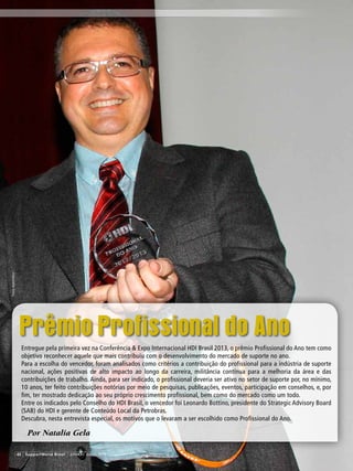 Prêmio Profissional do Ano
Por Natalia Gela
Entregue pela primeira vez na Conferência & Expo Internacional HDI Brasil 2013, o prêmio Profissional do Ano tem como
objetivo reconhecer aquele que mais contribuiu com o desenvolvimento do mercado de suporte no ano.
Para a escolha do vencedor, foram analisados como critérios a contribuição do profissional para a indústria de suporte
nacional, ações positivas de alto impacto ao longo da carreira, militância contínua para a melhoria da área e das
contribuições de trabalho. Ainda, para ser indicado, o profissional deveria ser ativo no setor de suporte por, no mínimo,
10 anos, ter feito contribuições notórias por meio de pesquisas, publicações, eventos, participação em conselhos, e, por
fim, ter mostrado dedicação ao seu próprio crescimento profissional, bem como do mercado como um todo.
Entre os indicados pelo Conselho do HDI Brasil, o vencedor foi Leonardo Bottino, presidente do Strategic Advisory Board
(SAB) do HDI e gerente de Conteúdo Local da Petrobras.
Descubra, nesta entrevista especial, os motivos que o levaram a ser escolhido como Profissional do Ano.
42 SupportWorld Brasil JUNHO / JULHO 2013
Fotos:AndréHänni
 