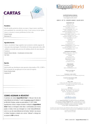 SUPPORTWORLD BRASIL
www.hdibrasil.com.br/revista
www.supportworld.com.br
ANO II – Nº 12 – EDIÇÃO JUNHO / JULHO 2013
Expediente HDI
CEO: Luiz Couto
luiz@hdibrasil.com.br
Diretor-executivo: Thiago de Marco
thiago@hdibrasil.com.br
Gerente de marketing: Felipe Coelho
felipe.coelho@hdibrasil.com.br
Analista de marketing: Mariana Pontes
mariana@hdibrasil.com.br
Coordenador de mídia e eventos: Dennis Velilla
dennis.velilla@hdibrasil.com.br
Gerente de conteúdo: Cintia Caputto
cintia.caputto@hdibrasil.com.br
Consultores:
Breno Lima
breno@hdibrasil.com.br
Pricyla Sanches
pricyla@hdibrasil.com.br
Financeiro-administrativo: Fernanda Araújo
fernanda@hdibrasil.com.br
Executivo de produtos: Arthur Grandi
arthur@hdibrasil.com.br
Expediente editorial
Editora: Natalia Gela – MTb 54.871
natalia@hdibrasil.com.br
Revisão:
Maria Elisa Guedes
redacao@hdibrasil.com.br
Diagramação e criação:
Clovis Rolemberg Jr.
clovis@hdibrasil.com.br
Publicidade
Executivo de conta:
Dennis Velilla
dennis.velilla@hdibrasil.com.br
Anuncie sua empresa!
(11) 3071-0906
Assinaturas: como receber?
Preencha o formulário de assinatura em: www.hdibrasil.com.br/revista
Central de relacionamento HDI:
(11) 3071-0906
Sobre o HDI:
Conheça mais sobre o HDI em www.hdibrasil.com.br
Assine a newsletter com conteúdos relevantes para o seu dia a dia:
www.hdibrasil.com.br
HDI Brasil
Rua Dr. Renato Paes de Barros, 714 – Cj. 74
Itaim Bibi – São Paulo/SP – CEP.: 04530-001
Impressão: 3M PRODUÇÃO GRÁFICA
Circulação: nacional
Periodicidade: bimestral
A revista SupportWorld Brasil é uma publicação bimestral do HDI Brasil,
sob a realização da Editora MidiaBooks Ltda., e contém artigos sob a licença
da United Business Media (UBM). Os textos traduzidos desta edição contam
com a autorização do HDI e da divisão a que pertence, TechWeb,
do grupo UBM – United Business Media.
As opiniões dos artigos/colunistas aqui publicados refletem unicamente a posição de seus autores, não
caracterizando endosso, recomendação ou favorecimento por parte do HDI Brasil ou quaisquer outros
envolvidos nesta publicação.
Todos os direitos reservados.
CARTAS
Como assinar a revista?
A assinatura da revista SupportWorld Brasil é feita por meio do site
www.hdibrasil.com.br/revista. O custo da assinatura anual (6 edições) é
de R$ 69,90. Dúvidas, contate-nos pelo telefone (11) 3071-0906.
Agradecemos críticas e elogios enviados à redação da SupportWorld
Brasil. Todas as mensagens serão lidas e contempladas para futuras
pautas à revista. Envie sua mensagem ao e-mail redacao@hdibrasil.
com.br ou ao site www.hdibrasil.com.br/revista. Também nos procure
no Twitter, Facebook e Linkedin com o termo ‘’hdibrasil’’ e interaja com
os grupos do HDI na Internet.
©ErayHaciosmanoglu
Parabéns
Recebi minha primeira edição em maio e fiquei muito satisfeito
pela qualidade do conteúdo da revista. Com certeza vai me ajudar
muito a encarar os meus problemas do dia a dia.
Ernesto Gomes
Blumenau/ SC
Quero, em primeiro lugar, agradecer por aceitarem a minha sugestão de
tema para uma reportagem. Ela abordou de forma espetacular toda a difi-
culdade encontrada num processo de mudança dentro de uma empresa.
Parabéns!
Ricardo Oliveira Mendes – Coordenador de Service Desk
São Paulo
Prezados,
Queria pedir que abordassem mais questões relacionadas a ITIL, COBIT e
ISO na questão de sua aplicação em um centro de suporte.
Priscila Carolina Stofer
Campinas/ SP
Agradecimento
Opnião
5junho / JULHO 2013 SupportWorld Brasil
 