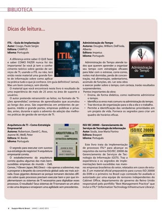Biblioteca
Administração do Tempo
Autores: Douglas, William; Dell’isola,
Alberto
Editora: Impetus
Idioma: Português
Administração do Tempo atende to-
dos que querem aprender a organizar
seu tempo com estratégias eficazes
para lidar com o estresse, corre-corres,
noites mal dormidas, perda de concen-
tração, má alimentação, sedentarismo,
acúmulo de funções, etc. Ler esta obra
e exercer poder sobre o tempo, com certeza, trarão resultados
surpreendentes.
Pontos importantes da obra:
•	 Ensina, de forma didática, como realmente administrar
o tempo.
•	 Identifica os erros mais comuns na administração do tempo.
•	 Traz técnicas de organização para o dia a dia e o trabalho.
•	 Permite a identificação das verdadeiras prioridades em
um projeto de vida. Fornece os segredos para criar um
quadro de horários eficaz.
Arquitetura de TI –Como Estratégia
Empresarial
Autores: Robertson, David C.; Ross,
Jeanne W.; Weill, Peter
Editora: M. Books
Idioma: Português
O segredo para executar com sucesso
suaestratégiadenegócios?Aarquitetura
empresarial correta.
O estabelecimento da arquitetura
correta ajudou algumas das mais bem-
sucedidas empresas do mundo – Dell,
Cemex, 7-Eleven Japan, ING Direct – não apenas a sobreviver, mas
a prosperar a despeito da concorrência global cada vez mais acir-
rada. Essas gigantes destacam-se porque tomaram decisões difí-
ceis sobre quais processos precisam executar bem e por que im-
plementaram os sistemas de TI necessários para digitalizar esses
processos. O resultado? Seus sistemas de TI tornaram-se um ativo
e não uma despesa e ensejaram uma agilidade sem precedentes.
ISO/IEC20000–Gerenciamentode
ServiçosdeTecnologiadaInformação
Autor: Soula, Jose Maria Fiorino
Editora: Brasport
Idioma: Português
Este livro trata da implementação
de processos ITIL® para alcançar os
requisitos da norma ISO/IEC 20000 de
Gerenciamento de Serviços de Tec-
nologia da Informação (GSTI). Traz a
experiência e os segredos de imple-
mentações bem-sucedidas nas maio-
res empresas brasileiras do setor, relatados em casos de estu-
do. É um material oficial preparatório para cursos ISO 20000
do EXIN e o primeiro no Brasil cujo conteúdo foi avaliado e
autorizado por uma equipe de revisores independentes do
Cabinet Office, departamento do governo do Reino Unido
responsável pelo portfólio “Best Management Practice” que
inclui o ITIL® (Information Technology Infrastructure Library).
ITIL – Guia de Implantação
Autor: Cougo, Paulo Sergio
Editora: CAMPUS
Idioma: Português
A diferença entre saber O QUE fazer
e saber COMO FAZER nunca foi tão
importante! Se você já tem o conhe-
cimento teórico sobre gestão de ser-
viços de TI, usando a ITIL ou não, terá
então neste material uma grande fon-
te de informação sobre como aplicar
na prática tudo o que já conhece. Um guia definitivo? Jamais.
Mas um bom começo, sem dúvida.
O material que você encontrará neste livro é resultado de
uma experiência de mais de 25 anos na área de suporte a
usuários.
O autor pretende retransmitir ao leitor, no formato de “li-
ções aprendidas”, centenas de aprendizados que acumulou
ao longo dos anos. São experiências em ambientes de pe-
queno, médio e grande portes, empresas públicas e priva-
das, antes, durante e após o advento da adoção das melho-
res práticas de gestão de serviços de TI.
Dicas de leitura...
6 SupportWorld Brasil JUNHO / JULHO 2013
 