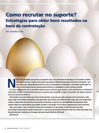 N
ão é só o candidato que precisa se preparar para uma entrevista de emprego. O recrutador também
deve estar pronto a realizar essa tarefa que pode ser determinante para uma boa contratação. Isso
quer dizer que, dependendo da forma como a entrevista for conduzida, o recrutador pode obter ou
não as informações de que precisa para conhecer os candidatos e fazer uma boa escolha.
Ou seja, saber quais são as questões básicas para conhecer uma pessoa, como administrar o tempo da
entrevista e quais características procura na pessoa que ocupará a vaga em questão são alguns pontos-
chave do processo seletivo.
Vale lembrar que não existe uma única receita de bolo, uma vez que cada empresa é de uma forma e cada
vaga exige características específicas. Isso quer dizer que, talvez, para determinado cargo, seja mais importante
avaliar a capacidade de raciocínio num primeiro momento e, para outro, as habilidades interpessoais. Mas
existem algumas regras básicas que podem auxiliar o recrutador na hora de se preparar para uma entrevista.
Mas como saber o que é necessário fazer para se preparar? O que pode ser decisivo para uma boa
contratação? Quais fatores podem determinar o sucesso da entrevista? Descubra tudo isso neste bate-papo com
Eduardo Bertucci, membro do Strategic Advisory Board (SAB) do HDI Brasil.
Boa leitura!
Como recrutar no suporte?
Estratégias para obter bons resultados na
hora da contratação
©Prezent
Por Natalia Gela
8 SupportWorld Brasil JUNHO / JULHO 2013
 
