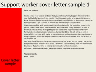 Support worker cover letter sample 1
Dear Mr Jackson
I came across your website and saw that you are hiring Family Support Workers for the
new facility to be launched next month. I find this opportunity to be a promising one as I
know that your facility is one of the topmost health care facilities in Boston and I would be
highly pleased if I get a chance to provide my services to your organization.
I have been working with Jacobs Health care Foundation for the past eight years. In this
period, I have come across a lot of families who have been facing some sort of crisis in
their lives. I have always managed to provide exceptional support to each and every
family in the most complicated situations. I understand that this job brings in a lot of
stress which I can cope with owing to my patient and confident nature. I am passionate to
bring happiness into other peoples' lives and the satisfaction derived from this activity is
what I crave for.
I am very thankful to you that you took time to read my letter. You can contact me on the
telephone number and on e-mail id too. I do expect a positive reply from you and I would
be pleased if you find time to arrange a meeting for further discussion.
Enclosed: Copies of mark sheets, experience letter, reference letter and resume
Yours sincerely
Mark Dixon

Cover letter
sample

 