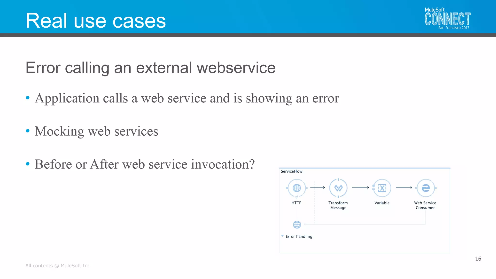 All contents © MuleSoft Inc.
Real use cases
• Application calls a web service and is showing an error
• Mocking web services
• Before or After web service invocation?
16
Error calling an external webservice
 