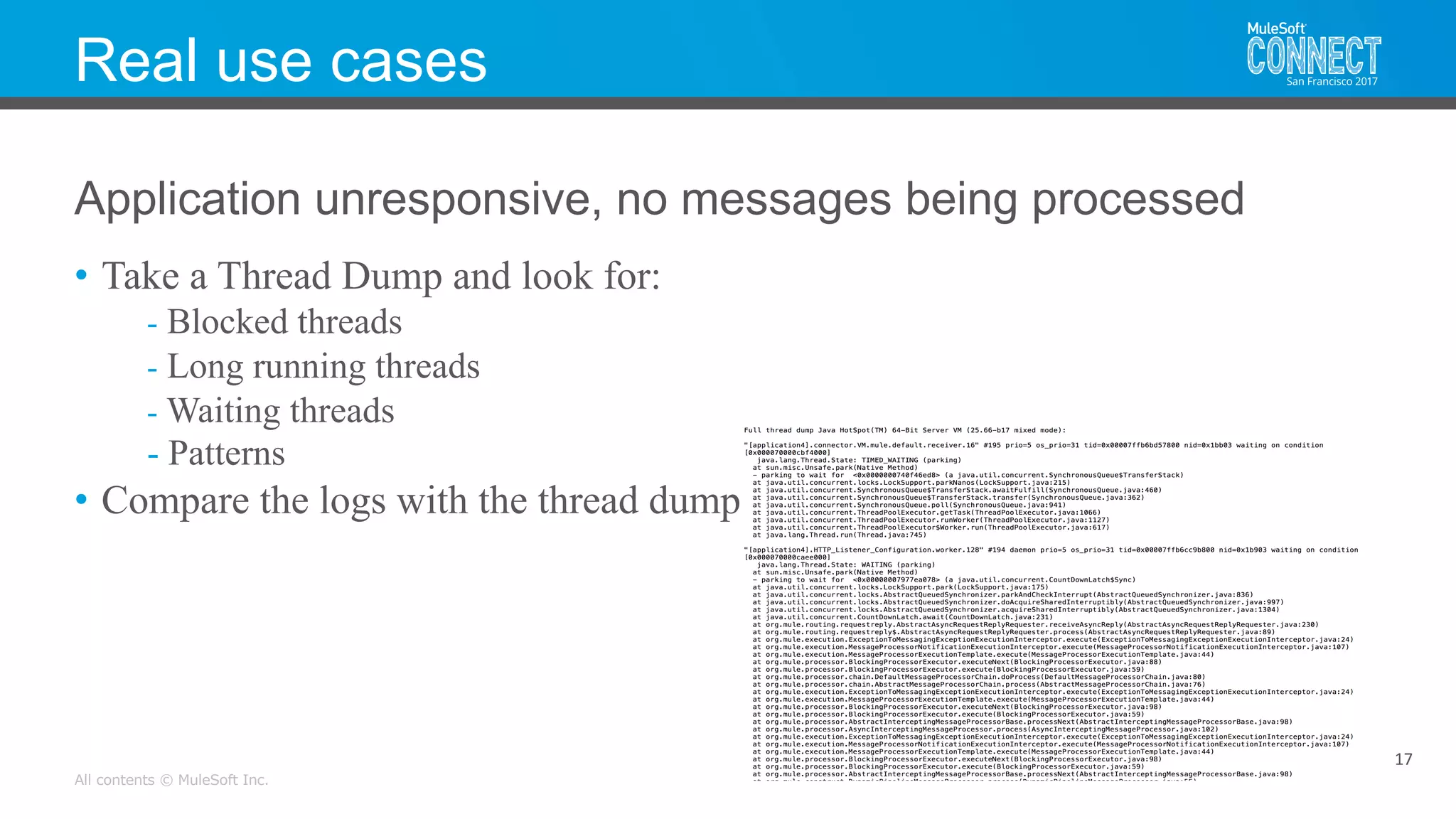 All contents © MuleSoft Inc.
Real use cases
• Take a Thread Dump and look for:
- Blocked threads
- Long running threads
- Waiting threads
- Patterns
• Compare the logs with the thread dump
17
Application unresponsive, no messages being processed
 