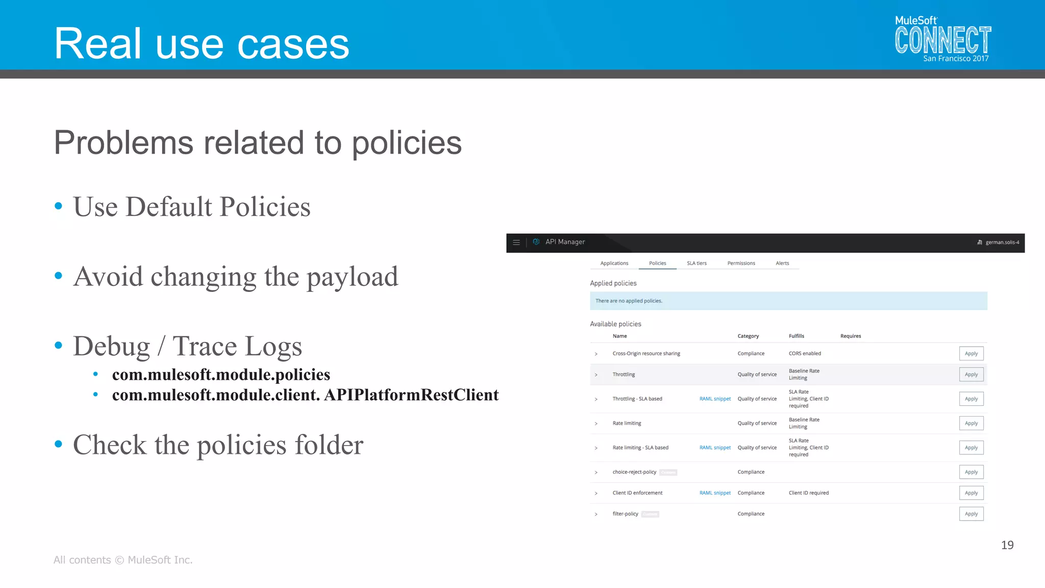All contents © MuleSoft Inc.
Real use cases
• Use Default Policies
• Avoid changing the payload
• Debug / Trace Logs
• com.mulesoft.module.policies
• com.mulesoft.module.client. APIPlatformRestClient
• Check the policies folder
19
Problems related to policies
 