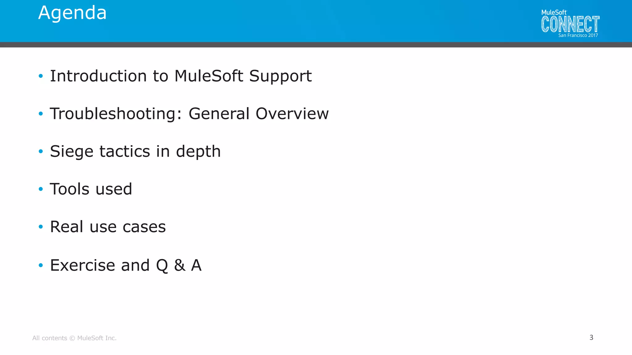 All contents © MuleSoft Inc.
Agenda
3
• Introduction to MuleSoft Support
• Troubleshooting: General Overview
• Siege tactics in depth
• Tools used
• Real use cases
• Exercise and Q & A
 