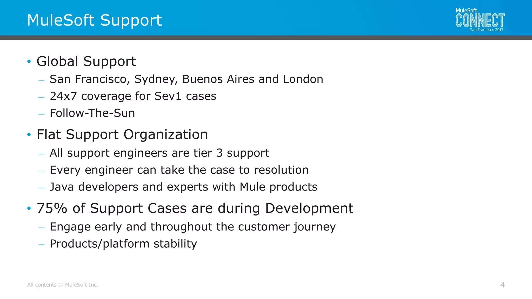 All contents © MuleSoft Inc.
MuleSoft Support
4
• Global Support
– San Francisco, Sydney, Buenos Aires and London
– 24x7 coverage for Sev1 cases
– Follow-The-Sun
• Flat Support Organization
– All support engineers are tier 3 support
– Every engineer can take the case to resolution
– Java developers and experts with Mule products
• 75% of Support Cases are during Development
– Engage early and throughout the customer journey
– Products/platform stability
 