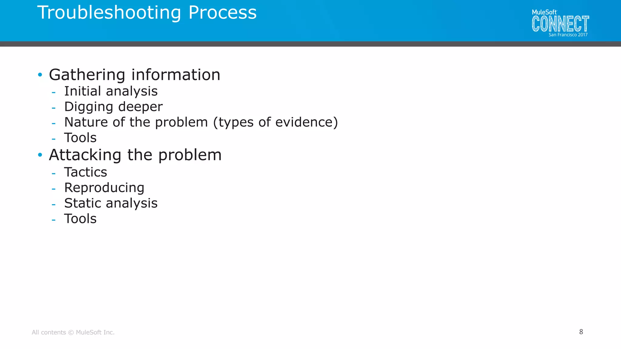 All contents © MuleSoft Inc.
Troubleshooting Process
8
• Gathering information
- Initial analysis
- Digging deeper
- Nature of the problem (types of evidence)
- Tools
• Attacking the problem
- Tactics
- Reproducing
- Static analysis
- Tools
 