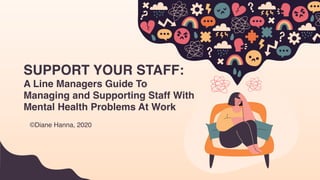 SUPPORT YOUR STAFF:
A Line Managers Guide To
Managing and Supporting Staff With
Mental Health Problems At Work
©Diane Hanna, 2020
 