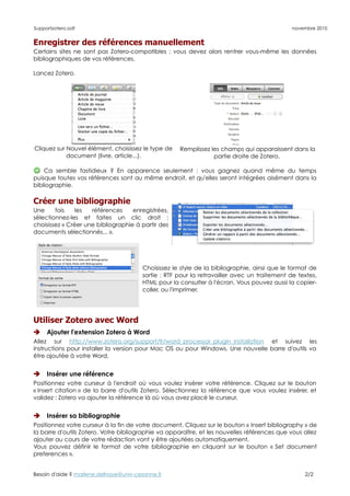Supportzotero.odt                                                                             novembre 2010


Enregistrer des références manuellement
Certains sites ne sont pas Zotero-compatibles : vous devez alors rentrer vous-même les données
bibliographiques de vos références.

Lancez Zotero.




Cliquez sur Nouvel élément, choisissez le type de    Remplissez les champs qui apparaissent dans la
            document (livre, article...).                        partie droite de Zotero.

    Ca semble fastidieux ? En apparence seulement : vous gagnez quand même du temps
puisque toutes vos références sont au même endroit, et qu'elles seront intégrées aisément dans la
bibliographie.

Créer une bibliographie
Une     fois   les   références     enregistrées,
sélectionnez-les et faites un clic droit :
choisissez « Créer une bibliographie à partir des
documents sélectionnés... ».




                                        Choisissez le style de la bibliographie, ainsi que le format de
                                        sortie : RTF pour la retravailler avec un traitement de textes,
                                        HTML pour la consulter à l'écran. Vous pouvez aussi la copier-
                                        coller, ou l'imprimer.




Utiliser Zotero avec Word
    Ajouter l'extension Zotero à Word
Allez sur http://www.zotero.org/support/fr/word_processor_plugin_installation et suivez les
instructions pour installer la version pour Mac OS ou pour Windows. Une nouvelle barre d'outils va
être ajoutée à votre Word.


    Insérer une référence
Positionnez votre curseur à l'endroit où vous voulez insérer votre référence. Cliquez sur le bouton
« Insert citation » de la barre d'outils Zotero. Sélectionnez la référence que vous voulez insérer, et
validez : Zotero va ajouter la référence là où vous avez placé le curseur.


    Insérer sa bibliographie
Positionnez votre curseur à la fin de votre document. Cliquez sur le bouton « Insert bibliography » de
la barre d'outils Zotero. Votre bibliographie va apparaître, et les nouvelles références que vous allez
ajouter au cours de votre rédaction vont y être ajoutées automatiquement.
Vous pouvez définir le format de votre bibliographie en cliquant sur le bouton « Set document
preferences ».


Besoin d'aide ? marlene.delhaye@univ-cezanne.fr                                                   2/2
 