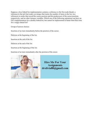 Suppose a Java linked list implementation contains a reference to the first node (head), a
reference to the tail (last node), an integer that tracks the number of items in the list, two
references to nodes that record the cursor position and the predecessor of the cursor position,
respectively, and no other instance variables. Which one of the following operations can have an
O(1) implementation for a doubly-linked list, but cannot be implemented in better than O(n) time
for a singly-linked list?
Group of answer choices
Insertion of an item immediately before the position of the cursor.
Deletion at the beginning of the list.
Insertion at the end of the list.
Deletion at the end of the list.
Insertion at the beginning of the list.
Insertion of an item immediately after the position of the cursor.