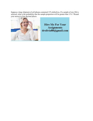 Suppose a large shipment of cell phones contained 13% defectlves. If a sample of size 284 is
selected, what is the probability that the sample proportion will be greater than 11% ? Round
your answer to four decimal places.
 