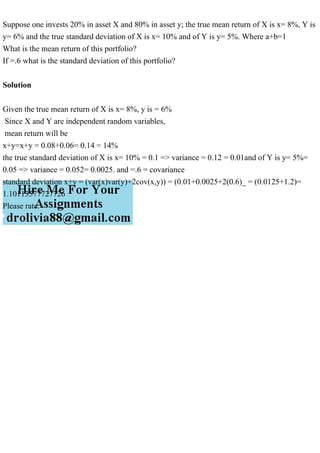 Suppose one invests 20% in asset X and 80% in asset y; the true mean return of X is x= 8%, Y is
y= 6% and the true standard deviation of X is x= 10% and of Y is y= 5%. Where a+b=1
What is the mean return of this portfolio?
If =.6 what is the standard deviation of this portfolio?
Solution
Given the true mean return of X is x= 8%, y is = 6%
Since X and Y are independent random variables,
mean return will be
x+y=x+y = 0.08+0.06= 0.14 = 14%
the true standard deviation of X is x= 10% = 0.1 => variance = 0.12 = 0.01and of Y is y= 5%=
0.05 => variance = 0.052= 0.0025. and =.6 = covariance
standard deviation x+y = (var(x)var(y)+2cov(x,y)) = (0.01+0.0025+2(0.6)_ = (0.0125+1.2)=
1.10113577727726
Please rate.
 