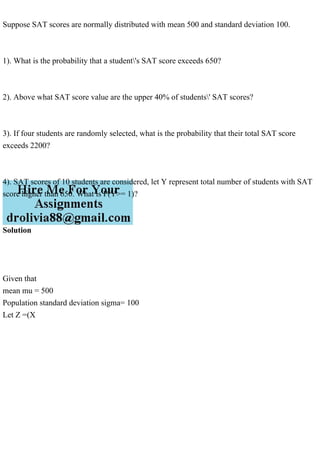 Suppose SAT scores are normally distributed with mean 500 and standard deviation 100.
1). What is the probability that a student's SAT score exceeds 650?
2). Above what SAT score value are the upper 40% of students' SAT scores?
3). If four students are randomly selected, what is the probability that their total SAT score
exceeds 2200?
4). SAT scores of 10 students are considered, let Y represent total number of students with SAT
score higher than 650. What is P(Y>= 1)?
Solution
Given that
mean mu = 500
Population standard deviation sigma= 100
Let Z =(X
 