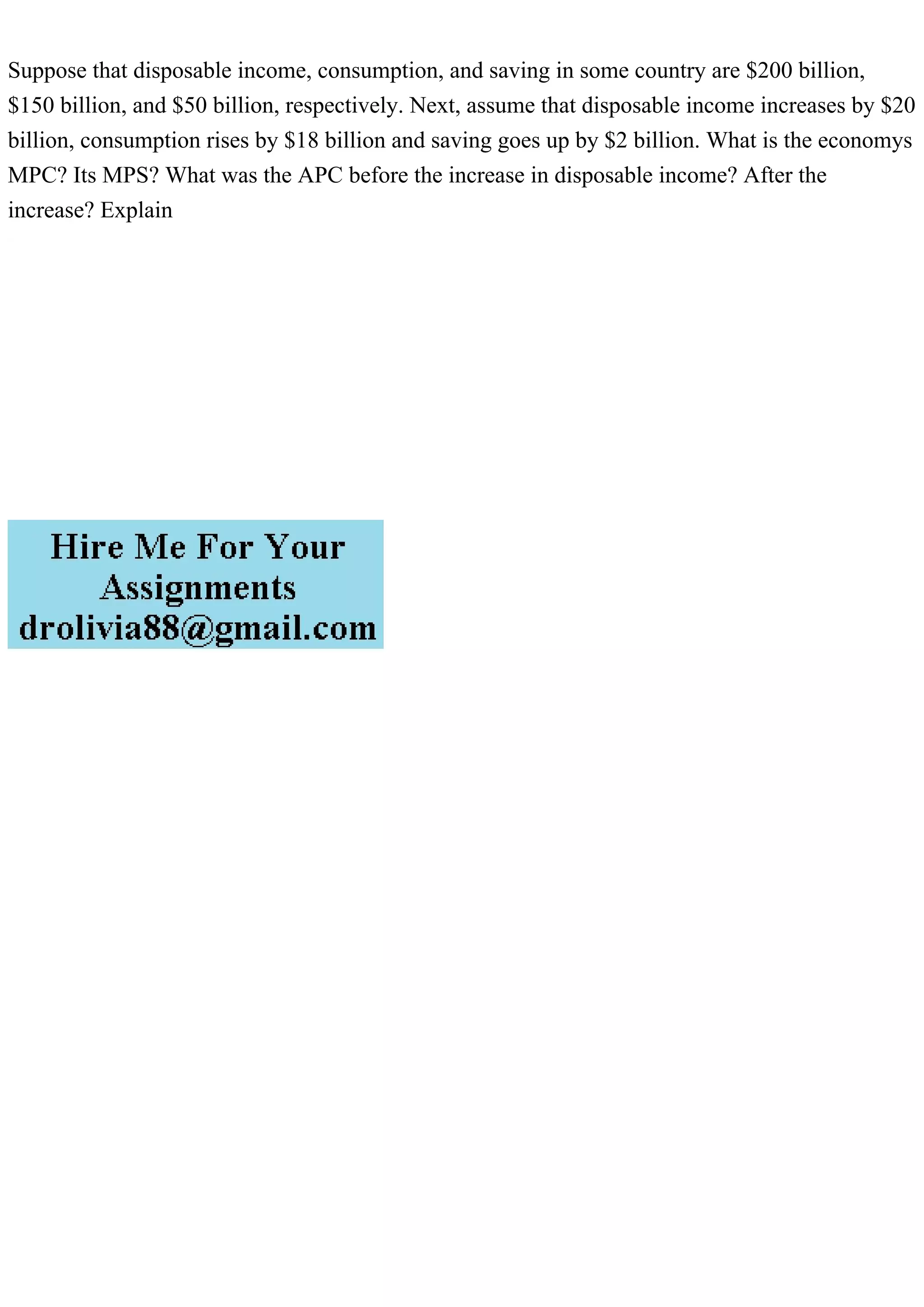 Suppose that disposable income, consumption, and saving in some country are $200 billion,
$150 billion, and $50 billion, respectively. Next, assume that disposable income increases by $20
billion, consumption rises by $18 billion and saving goes up by $2 billion. What is the economys
MPC? Its MPS? What was the APC before the increase in disposable income? After the
increase? Explain
 