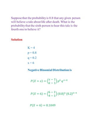 Supposethat the probabilityis 0.8 that any given person
will believe a tale about life after death. What is the
probabilitythat the sixth person to hear this tale is the
fourth one to believe it?
Solution
K = 4
p = 0.8
q = 0.2
x = 6
NegativeBinomial Distribution is
𝑃(𝑋 = 𝑥) = (
𝑥 − 1
𝑘 − 1
) 𝑝𝑘
𝑞𝑥−𝑘
𝑃(𝑋 = 6) = (
6 − 1
4 − 1
) (0.8)6
(0.2)6−4
𝑃(𝑋 = 6) = 0.1049
 