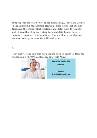 Suppose that there are two (2) candidates (i.e., Jones and Johns)
in the upcoming presidential election. Sara notes that she has
discussed the presidential election candidates with 15 friends,
and 10 said that they are voting for candidate Jones. Sara is
therefore convinced that candidate Jones will win the election
because Jones gets more than 50% of votes.
1.
How many friend samples Sara should have in order to draw the
conclusion with 95% confidence interval? Why?
 